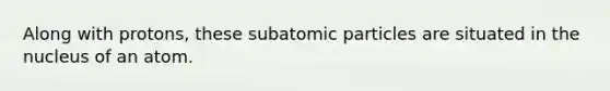 Along with protons, these subatomic particles are situated in the nucleus of an atom.