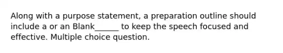 Along with a purpose statement, a preparation outline should include a or an Blank______ to keep the speech focused and effective. Multiple choice question.