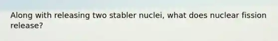 Along with releasing two stabler nuclei, what does nuclear fission release?