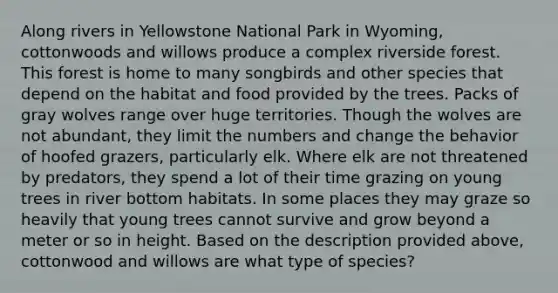 Along rivers in Yellowstone National Park in Wyoming, cottonwoods and willows produce a complex riverside forest. This forest is home to many songbirds and other species that depend on the habitat and food provided by the trees. Packs of gray wolves range over huge territories. Though the wolves are not abundant, they limit the numbers and change the behavior of hoofed grazers, particularly elk. Where elk are not threatened by predators, they spend a lot of their time grazing on young trees in river bottom habitats. In some places they may graze so heavily that young trees cannot survive and grow beyond a meter or so in height. Based on the description provided above, cottonwood and willows are what type of species?