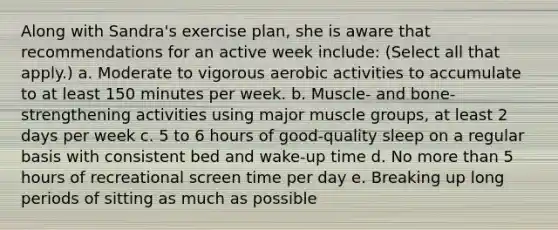 Along with Sandra's exercise plan, she is aware that recommendations for an active week include: (Select all that apply.) a. Moderate to vigorous aerobic activities to accumulate to at least 150 minutes per week. b. Muscle- and bone-strengthening activities using major muscle groups, at least 2 days per week c. 5 to 6 hours of good-quality sleep on a regular basis with consistent bed and wake-up time d. No more than 5 hours of recreational screen time per day e. Breaking up long periods of sitting as much as possible