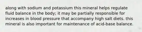 along with sodium and potassium this mineral helps regulate fluid balance in the body; it may be partially responsible for increases in blood pressure that accompany high salt diets. this mineral is also important for maintenance of acid-base balance.