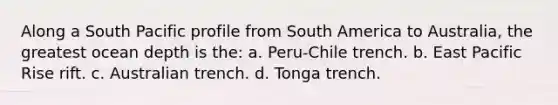 Along a South Pacific profile from South America to Australia, the greatest ocean depth is the: a. Peru-Chile trench. b. East Pacific Rise rift. c. Australian trench. d. Tonga trench.