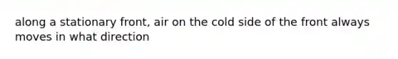 along a stationary front, air on the cold side of the front always moves in what direction