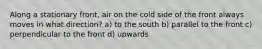 Along a stationary front, air on the cold side of the front always moves in what direction? a) to the south b) parallel to the front c) perpendicular to the front d) upwards