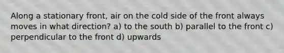 Along a stationary front, air on the cold side of the front always moves in what direction? a) to the south b) parallel to the front c) perpendicular to the front d) upwards