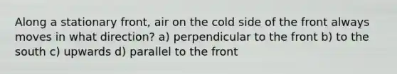 Along a stationary front, air on the cold side of the front always moves in what direction? a) perpendicular to the front b) to the south c) upwards d) parallel to the front