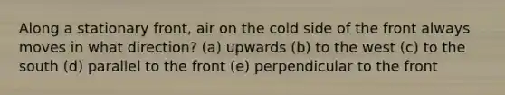 Along a stationary front, air on the cold side of the front always moves in what direction? (a) upwards (b) to the west (c) to the south (d) parallel to the front (e) perpendicular to the front