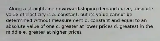 . Along a straight-line downward-sloping demand curve, absolute value of elasticity is a. constant, but its value cannot be determined without measurement b. constant and equal to an absolute value of one c. greater at lower prices d. greatest in the middle e. greater at higher prices