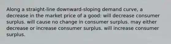 Along a straight-line downward-sloping demand curve, a decrease in the market price of a good: will decrease consumer surplus. will cause no change in consumer surplus. may either decrease or increase consumer surplus. will increase consumer surplus.