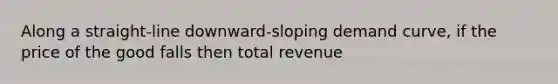 Along a straight-line downward-sloping demand curve, if the price of the good falls then total revenue