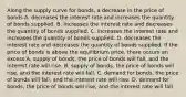 Along the supply curve for​ bonds, a decrease in the price of bonds A. decreases the interest rate and increases the quantity of bonds supplied. B. increases the interest rate and decreases the quantity of bonds supplied. C. increases the interest rate and increases the quantity of bonds supplied. D. decreases the interest rate and decreases the quantity of bonds supplied. If the price of bonds is above the equilibrium​ price, there occurs an excess A. supply of bonds, the price of bonds will fall, and the interest rate will rise. B. supply of​ bonds, the price of bonds will​ rise, and the interest rate will fall. C. demand for​ bonds, the price of bonds will​ fall, and the interest rate will rise. D. demand for bonds, the price of bonds will rise, and the interest rate will fall.