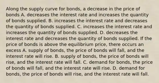 Along the supply curve for​ bonds, a decrease in the price of bonds A. decreases the interest rate and increases the quantity of bonds supplied. B. increases the interest rate and decreases the quantity of bonds supplied. C. increases the interest rate and increases the quantity of bonds supplied. D. decreases the interest rate and decreases the quantity of bonds supplied. If the price of bonds is above the equilibrium​ price, there occurs an excess A. supply of bonds, the price of bonds will fall, and the interest rate will rise. B. supply of​ bonds, the price of bonds will​ rise, and the interest rate will fall. C. demand for​ bonds, the price of bonds will​ fall, and the interest rate will rise. D. demand for bonds, the price of bonds will rise, and the interest rate will fall.