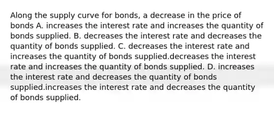 Along the supply curve for​ bonds, a decrease in the price of bonds A. increases the interest rate and increases the quantity of bonds supplied. B. decreases the interest rate and decreases the quantity of bonds supplied. C. decreases the interest rate and increases the quantity of bonds supplied.decreases the interest rate and increases the quantity of bonds supplied. D. increases the interest rate and decreases the quantity of bonds supplied.increases the interest rate and decreases the quantity of bonds supplied.