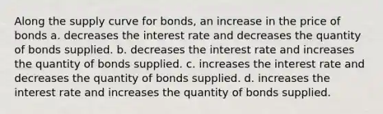 Along the supply curve for bonds, an increase in the price of bonds a. decreases the interest rate and decreases the quantity of bonds supplied. b. decreases the interest rate and increases the quantity of bonds supplied. c. increases the interest rate and decreases the quantity of bonds supplied. d. increases the interest rate and increases the quantity of bonds supplied.