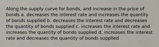 Along the supply curve for bonds, and increase in the price of bonds a. decreases the interest rate and increases the quantity of bonds supplied b. decreases the interest rate and decreases the quantity of bonds supplied c. increases the interest rate and increases the quantity of bonds supplied d. increases the interest rate and decreases the quantity of bonds supplied