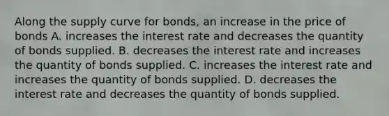 Along the supply curve for​ bonds, an increase in the price of bonds A. increases the interest rate and decreases the quantity of bonds supplied. B. decreases the interest rate and increases the quantity of bonds supplied. C. increases the interest rate and increases the quantity of bonds supplied. D. decreases the interest rate and decreases the quantity of bonds supplied.