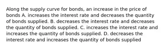 Along the supply curve for​ bonds, an increase in the price of bonds A. increases the interest rate and decreases the quantity of bonds supplied. B. decreases the interest rate and decreases the quantity of bonds supplied. C. increases the interest rate and increases the quantity of bonds supplied. D. decreases the interest rate and increases the quantity of bonds supplied