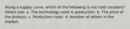 Along a supply curve, which of the following is not held constant? Select one: a. The technology used in production. b. The price of the product. c. Production costs. d. Number of sellers in the market.