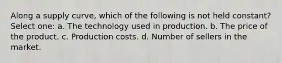 Along a supply curve, which of the following is not held constant? Select one: a. The technology used in production. b. The price of the product. c. Production costs. d. Number of sellers in the market.