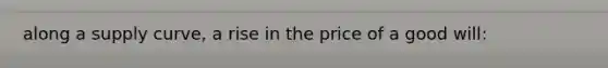 along a supply curve, a rise in the price of a good will:
