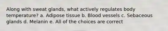 Along with sweat glands, what actively regulates body temperature? a. Adipose tissue b. Blood vessels c. Sebaceous glands d. Melanin e. All of the choices are correct