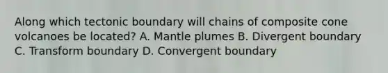 Along which tectonic boundary will chains of composite cone volcanoes be located? A. Mantle plumes B. Divergent boundary C. Transform boundary D. Convergent boundary