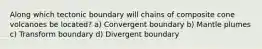 Along which tectonic boundary will chains of composite cone volcanoes be located? a) Convergent boundary b) Mantle plumes c) Transform boundary d) Divergent boundary