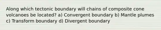 Along which tectonic boundary will chains of composite cone volcanoes be located? a) Convergent boundary b) Mantle plumes c) Transform boundary d) Divergent boundary