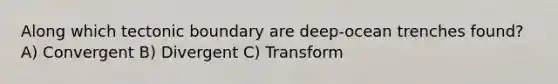 Along which tectonic boundary are deep-ocean trenches found? A) Convergent B) Divergent C) Transform