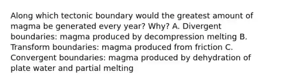 Along which tectonic boundary would the greatest amount of magma be generated every year? Why? A. Divergent boundaries: magma produced by decompression melting B. Transform boundaries: magma produced from friction C. Convergent boundaries: magma produced by dehydration of plate water and partial melting