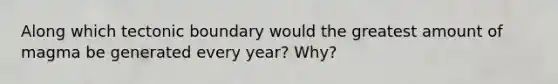 Along which tectonic boundary would the greatest amount of magma be generated every year? Why?