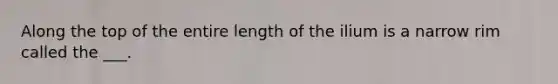 Along the top of the entire length of the ilium is a narrow rim called the ___.