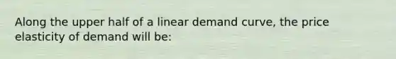 Along the upper half of a linear demand curve, the price elasticity of demand will be: