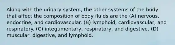 Along with the urinary system, the other systems of the body that affect the composition of body fluids are the (A) nervous, endocrine, and cardiovascular. (B) lymphoid, cardiovascular, and respiratory. (C) integumentary, respiratory, and digestive. (D) muscular, digestive, and lymphoid.