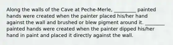 Along the walls of the Cave at Peche-Merle, _________ painted hands were created when the painter placed his/her hand against the wall and brushed or blew pigment around it. ________ painted hands were created when the painter dipped his/her hand in paint and placed it directly against the wall.