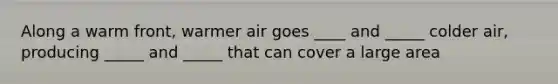 Along a warm front, warmer air goes ____ and _____ colder air, producing _____ and _____ that can cover a large area