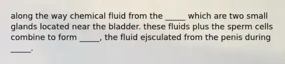 along the way chemical fluid from the _____ which are two small glands located near the bladder. these fluids plus the sperm cells combine to form _____, the fluid ejsculated from the penis during _____.