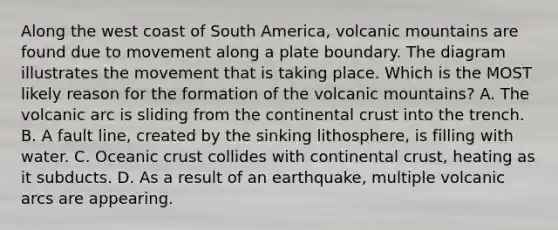 Along the west coast of South America, volcanic mountains are found due to movement along a plate boundary. The diagram illustrates the movement that is taking place. Which is the MOST likely reason for the formation of the volcanic mountains? A. The volcanic arc is sliding from the continental crust into the trench. B. A fault line, created by the sinking lithosphere, is filling with water. C. Oceanic crust collides with continental crust, heating as it subducts. D. As a result of an earthquake, multiple volcanic arcs are appearing.