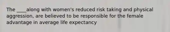 The ____along with women's reduced risk taking and physical aggression, are believed to be responsible for the female advantage in average life expectancy