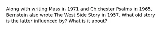 Along with writing Mass in 1971 and Chichester Psalms in 1965, Bernstein also wrote The West Side Story in 1957. What old story is the latter influenced by? What is it about?