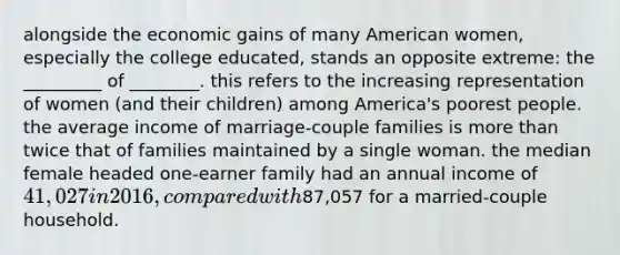 alongside the economic gains of many American women, especially the college educated, stands an opposite extreme: the _________ of ________. this refers to the increasing representation of women (and their children) among America's poorest people. the average income of marriage-couple families is more than twice that of families maintained by a single woman. the median female headed one-earner family had an annual income of 41, 027 in 2016, compared with87,057 for a married-couple household.