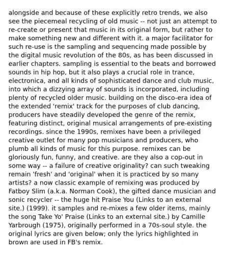 alongside and because of these explicitly retro trends, we also see the piecemeal recycling of old music -- not just an attempt to re-create or present that music in its original form, but rather to make something new and different with it. a major facilitator for such re-use is the sampling and sequencing made possible by the digital music revolution of the 80s, as has been discussed in earlier chapters. sampling is essential to the beats and borrowed sounds in hip hop, but it also plays a crucial role in trance, electronica, and all kinds of sophisticated dance and club music, into which a dizzying array of sounds is incorporated, including plenty of recycled older music. building on the disco-era idea of the extended 'remix' track for the purposes of club dancing, producers have steadily developed the genre of the remix, featuring distinct, original musical arrangements of pre-existing recordings. since the 1990s, remixes have been a privileged creative outlet for many pop musicians and producers, who plumb all kinds of music for this purpose. remixes can be gloriously fun, funny, and creative. are they also a cop-out in some way -- a failure of creative originality? can such tweaking remain 'fresh' and 'original' when it is practiced by so many artists? a now classic example of remixing was produced by Fatboy Slim (a.k.a. Norman Cook), the gifted dance musician and sonic recycler -- the huge hit Praise You (Links to an external site.) (1999). it samples and re-mixes a few older items, mainly the song Take Yo' Praise (Links to an external site.) by Camille Yarbrough (1975), originally performed in a 70s-soul style. the original lyrics are given below; only the lyrics highlighted in brown are used in FB's remix.