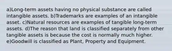 a)Long-term assets having no physical substance are called intangible assets. b)Trademarks are examples of an intangible asset. c)Natural resources are examples of tangible long-term assets. d)The reason that land is classified separately from other tangible assets is because the cost is normally much higher. e)Goodwill is classified as Plant, Property and Equipment.