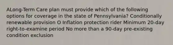 ALong-Term Care plan must provide which of the following options for coverage in the state of Pennsylvania? Conditionally renewable provision O Inflation protection rider Minimum 20-day right-to-examine period No <a href='https://www.questionai.com/knowledge/keWHlEPx42-more-than' class='anchor-knowledge'>more than</a> a 90-day pre-existing condition exclusion