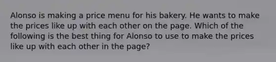 Alonso is making a price menu for his bakery. He wants to make the prices like up with each other on the page. Which of the following is the best thing for Alonso to use to make the prices like up with each other in the page?