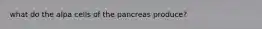 what do the alpa cells of the pancreas produce?