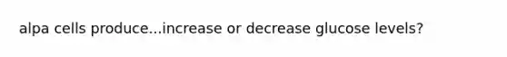 alpa cells produce...increase or decrease glucose levels?