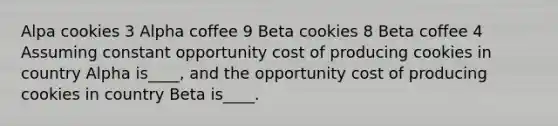 Alpa cookies 3 Alpha coffee 9 Beta cookies 8 Beta coffee 4 Assuming constant opportunity cost of producing cookies in country Alpha is____, and the opportunity cost of producing cookies in country Beta is____.