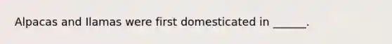 Alpacas and Ilamas were first domesticated in ______.